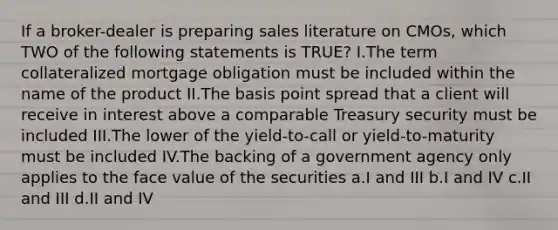 If a broker-dealer is preparing sales literature on CMOs, which TWO of the following statements is TRUE? I.The term collateralized mortgage obligation must be included within the name of the product II.The basis point spread that a client will receive in interest above a comparable Treasury security must be included III.The lower of the yield-to-call or yield-to-maturity must be included IV.The backing of a government agency only applies to the face value of the securities a.I and III b.I and IV c.II and III d.II and IV