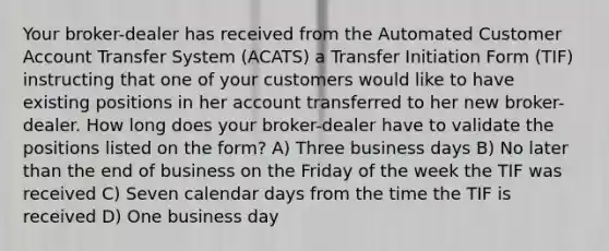 Your broker-dealer has received from the Automated Customer Account Transfer System (ACATS) a Transfer Initiation Form (TIF) instructing that one of your customers would like to have existing positions in her account transferred to her new broker-dealer. How long does your broker-dealer have to validate the positions listed on the form? A) Three business days B) No later than the end of business on the Friday of the week the TIF was received C) Seven calendar days from the time the TIF is received D) One business day