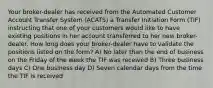 Your broker-dealer has received from the Automated Customer Account Transfer System (ACATS) a Transfer Initiation Form (TIF) instructing that one of your customers would like to have existing positions in her account transferred to her new broker-dealer. How long does your broker-dealer have to validate the positions listed on the form? A) No later than the end of business on the Friday of the week the TIF was received B) Three business days C) One business day D) Seven calendar days from the time the TIF is received