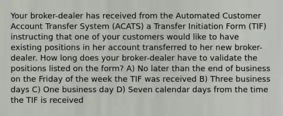 Your broker-dealer has received from the Automated Customer Account Transfer System (ACATS) a Transfer Initiation Form (TIF) instructing that one of your customers would like to have existing positions in her account transferred to her new broker-dealer. How long does your broker-dealer have to validate the positions listed on the form? A) No later than the end of business on the Friday of the week the TIF was received B) Three business days C) One business day D) Seven calendar days from the time the TIF is received