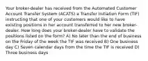 Your broker-dealer has received from the Automated Customer Account Transfer System (ACATS) a Transfer Initiation Form (TIF) instructing that one of your customers would like to have existing positions in her account transferred to her new broker-dealer. How long does your broker-dealer have to validate the positions listed on the form? A) No later than the end of business on the Friday of the week the TIF was received B) One business day C) Seven calendar days from the time the TIF is received D) Three business days