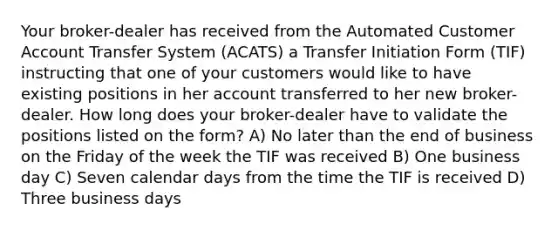 Your broker-dealer has received from the Automated Customer Account Transfer System (ACATS) a Transfer Initiation Form (TIF) instructing that one of your customers would like to have existing positions in her account transferred to her new broker-dealer. How long does your broker-dealer have to validate the positions listed on the form? A) No later than the end of business on the Friday of the week the TIF was received B) One business day C) Seven calendar days from the time the TIF is received D) Three business days