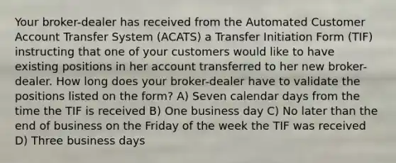 Your broker-dealer has received from the Automated Customer Account Transfer System (ACATS) a Transfer Initiation Form (TIF) instructing that one of your customers would like to have existing positions in her account transferred to her new broker-dealer. How long does your broker-dealer have to validate the positions listed on the form? A) Seven calendar days from the time the TIF is received B) One business day C) No later than the end of business on the Friday of the week the TIF was received D) Three business days