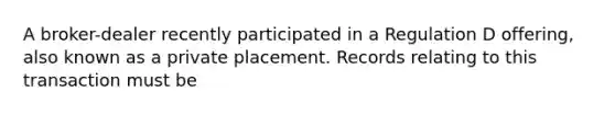 A broker-dealer recently participated in a Regulation D offering, also known as a private placement. Records relating to this transaction must be