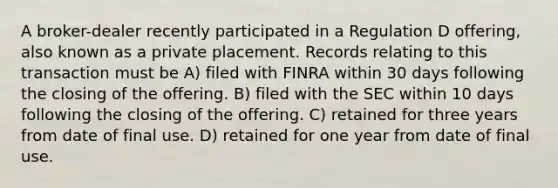 A broker-dealer recently participated in a Regulation D offering, also known as a private placement. Records relating to this transaction must be A) filed with FINRA within 30 days following the closing of the offering. B) filed with the SEC within 10 days following the closing of the offering. C) retained for three years from date of final use. D) retained for one year from date of final use.