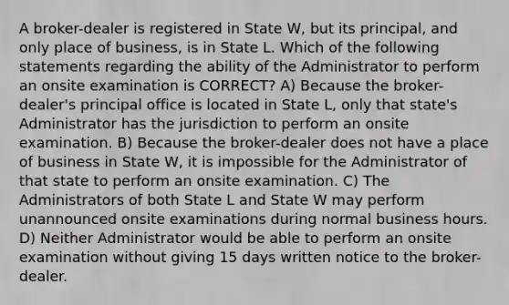 A broker-dealer is registered in State W, but its principal, and only place of business, is in State L. Which of the following statements regarding the ability of the Administrator to perform an onsite examination is CORRECT? A) Because the broker-dealer's principal office is located in State L, only that state's Administrator has the jurisdiction to perform an onsite examination. B) Because the broker-dealer does not have a place of business in State W, it is impossible for the Administrator of that state to perform an onsite examination. C) The Administrators of both State L and State W may perform unannounced onsite examinations during normal business hours. D) Neither Administrator would be able to perform an onsite examination without giving 15 days written notice to the broker-dealer.