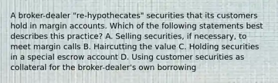 A broker-dealer "re-hypothecates" securities that its customers hold in margin accounts. Which of the following statements best describes this practice? A. Selling securities, if necessary, to meet margin calls B. Haircutting the value C. Holding securities in a special escrow account D. Using customer securities as collateral for the broker-dealer's own borrowing