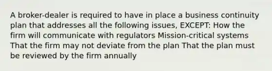 A broker-dealer is required to have in place a business continuity plan that addresses all the following issues, EXCEPT: How the firm will communicate with regulators Mission-critical systems That the firm may not deviate from the plan That the plan must be reviewed by the firm annually