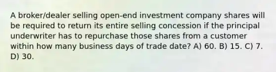 A broker/dealer selling open-end investment company shares will be required to return its entire selling concession if the principal underwriter has to repurchase those shares from a customer within how many business days of trade date? A) 60. B) 15. C) 7. D) 30.