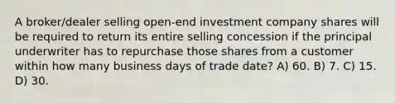 A broker/dealer selling open-end investment company shares will be required to return its entire selling concession if the principal underwriter has to repurchase those shares from a customer within how many business days of trade date? A) 60. B) 7. C) 15. D) 30.