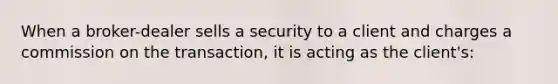 When a broker-dealer sells a security to a client and charges a commission on the transaction, it is acting as the client's: