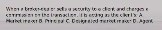 When a broker-dealer sells a security to a client and charges a commission on the transaction, it is acting as the client's: A. Market maker B. Principal C. Designated market maker D. Agent