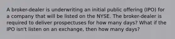 A broker-dealer is underwriting an initial public offering (IPO) for a company that will be listed on the NYSE. The broker-dealer is required to deliver prospectuses for how many days? What if the IPO isn't listen on an exchange, then how many days?