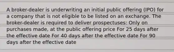 A broker-dealer is underwriting an initial public offering (IPO) for a company that is not eligible to be listed on an exchange. The broker-dealer is required to deliver prospectuses: Only on purchases made, at the public offering price For 25 days after the effective date For 40 days after the effective date For 90 days after the effective date