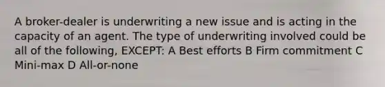 A broker-dealer is underwriting a new issue and is acting in the capacity of an agent. The type of underwriting involved could be all of the following, EXCEPT: A Best efforts B Firm commitment C Mini-max D All-or-none