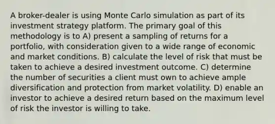 A broker-dealer is using Monte Carlo simulation as part of its investment strategy platform. The primary goal of this methodology is to A) present a sampling of returns for a portfolio, with consideration given to a wide range of economic and market conditions. B) calculate the level of risk that must be taken to achieve a desired investment outcome. C) determine the number of securities a client must own to achieve ample diversification and protection from market volatility. D) enable an investor to achieve a desired return based on the maximum level of risk the investor is willing to take.