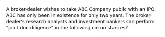 A broker-dealer wishes to take ABC Company public with an IPO. ABC has only been in existence for only two years. The broker-dealer's research analysts and investment bankers can perform "joint due diligence" in the following circumstances?