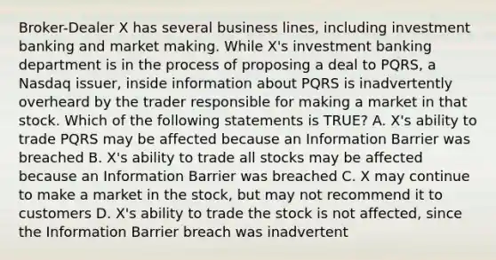 Broker-Dealer X has several business lines, including investment banking and market making. While X's investment banking department is in the process of proposing a deal to PQRS, a Nasdaq issuer, inside information about PQRS is inadvertently overheard by the trader responsible for making a market in that stock. Which of the following statements is TRUE? A. X's ability to trade PQRS may be affected because an Information Barrier was breached B. X's ability to trade all stocks may be affected because an Information Barrier was breached C. X may continue to make a market in the stock, but may not recommend it to customers D. X's ability to trade the stock is not affected, since the Information Barrier breach was inadvertent