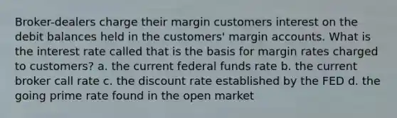 Broker-dealers charge their margin customers interest on the debit balances held in the customers' margin accounts. What is the interest rate called that is the basis for margin rates charged to customers? a. the current federal funds rate b. the current broker call rate c. the discount rate established by the FED d. the going prime rate found in the open market