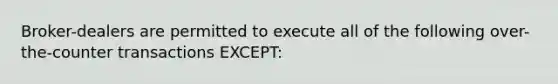 Broker-dealers are permitted to execute all of the following over-the-counter transactions EXCEPT: