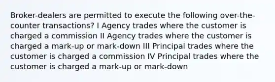 Broker-dealers are permitted to execute the following over-the-counter transactions? I Agency trades where the customer is charged a commission II Agency trades where the customer is charged a mark-up or mark-down III Principal trades where the customer is charged a commission IV Principal trades where the customer is charged a mark-up or mark-down