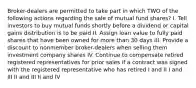 Broker-dealers are permitted to take part in which TWO of the following actions regarding the sale of mutual fund shares? I. Tell investors to buy mutual funds shortly before a dividend or capital gains distribution is to be paid II. Assign loan value to fully paid shares that have been owned for more than 30 days III. Provide a discount to nonmember broker-dealers when selling them investment company shares IV. Continue to compensate retired registered representatives for prior sales if a contract was signed with the registered representative who has retired I and II I and III II and III II and IV