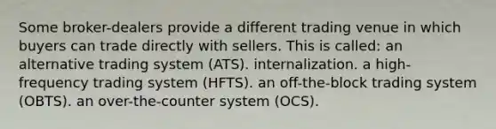 Some broker-dealers provide a different trading venue in which buyers can trade directly with sellers. This is called: an alternative trading system (ATS). internalization. a high-frequency trading system (HFTS). an off-the-block trading system (OBTS). an over-the-counter system (OCS).