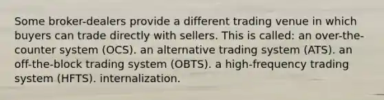 Some broker-dealers provide a different trading venue in which buyers can trade directly with sellers. This is called: an over-the-counter system (OCS). an alternative trading system (ATS). an off-the-block trading system (OBTS). a high-frequency trading system (HFTS). internalization.