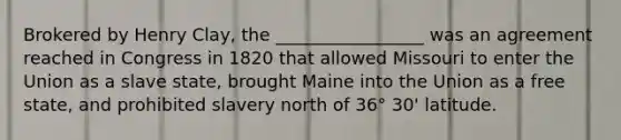 Brokered by Henry Clay, the _________________ was an agreement reached in Congress in 1820 that allowed Missouri to enter the Union as a slave state, brought Maine into the Union as a free state, and prohibited slavery north of 36° 30' latitude.