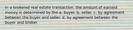 In a brokered real estate transaction, the amount of earnest money is determined by the a. buyer. b. seller. c. by agreement between the buyer and seller. d. by agreement between the buyer and broker.