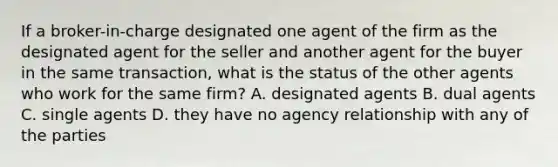 If a broker-in-charge designated one agent of the firm as the designated agent for the seller and another agent for the buyer in the same transaction, what is the status of the other agents who work for the same firm? A. designated agents B. dual agents C. single agents D. they have no agency relationship with any of the parties