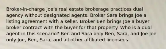 Broker-in-charge Joe's real estate brokerage practices dual agency without designated agents. Broker Sara brings Joe a listing agreement with a seller. Broker Ben brings Joe a buyer broker contract with the buyer for that property. Who is a dual agent in this scenario? Ben and Sara only Ben, Sara, and Joe Joe only Joe, Ben, Sara, and all other affiliated licensees