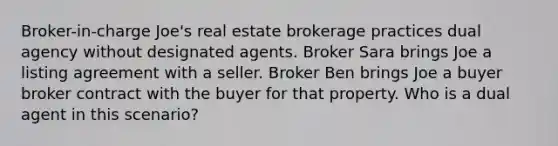 Broker-in-charge Joe's real estate brokerage practices dual agency without designated agents. Broker Sara brings Joe a listing agreement with a seller. Broker Ben brings Joe a buyer broker contract with the buyer for that property. Who is a dual agent in this scenario?