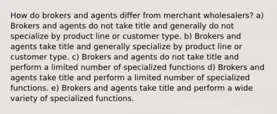 How do brokers and agents differ from merchant wholesalers? a) Brokers and agents do not take title and generally do not specialize by product line or customer type. b) Brokers and agents take title and generally specialize by product line or customer type. c) Brokers and agents do not take title and perform a limited number of specialized functions d) Brokers and agents take title and perform a limited number of specialized functions. e) Brokers and agents take title and perform a wide variety of specialized functions.