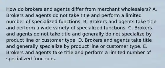 How do brokers and agents differ from merchant​ wholesalers? A. Brokers and agents do not take title and perform a limited number of specialized functions. B. Brokers and agents take title and perform a wide variety of specialized functions. C. Brokers and agents do not take title and generally do not specialize by product line or customer type. D. Brokers and agents take title and generally specialize by product line or customer type. E. Brokers and agents take title and perform a limited number of specialized functions.