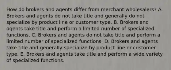 How do brokers and agents differ from merchant​ wholesalers? A. Brokers and agents do not take title and generally do not specialize by product line or customer type. B. Brokers and agents take title and perform a limited number of specialized functions. C. Brokers and agents do not take title and perform a limited number of specialized functions. D. Brokers and agents take title and generally specialize by product line or customer type. E. Brokers and agents take title and perform a wide variety of specialized functions.