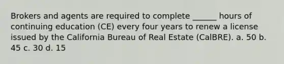 Brokers and agents are required to complete ______ hours of continuing education (CE) every four years to renew a license issued by the California Bureau of Real Estate (CalBRE). a. 50 b. 45 c. 30 d. 15