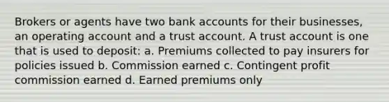 Brokers or agents have two bank accounts for their businesses, an operating account and a trust account. A trust account is one that is used to deposit: a. Premiums collected to pay insurers for policies issued b. Commission earned c. Contingent profit commission earned d. Earned premiums only