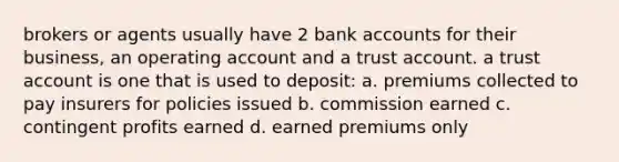 brokers or agents usually have 2 bank accounts for their business, an operating account and a trust account. a trust account is one that is used to deposit: a. premiums collected to pay insurers for policies issued b. commission earned c. contingent profits earned d. earned premiums only