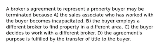 A broker's agreement to represent a property buyer may be terminated because A) the sales associate who has worked with the buyer becomes incapacitated. B) the buyer employs a different broker to find property in a different area. C) the buyer decides to work with a different broker. D) the agreement's purpose is fulfilled by the transfer of title to the buyer.