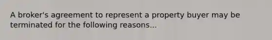 A broker's agreement to represent a property buyer may be terminated for the following reasons...