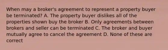 When may a broker's agreement to represent a property buyer be terminated? A. The property buyer dislikes all of the properties shown buy the broker B. Only agreements between brokers and seller can be terminated C. The broker and buyer mutually agree to cancel the agreement D. None of these are correct