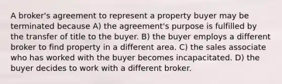 A broker's agreement to represent a property buyer may be terminated because A) the agreement's purpose is fulfilled by the transfer of title to the buyer. B) the buyer employs a different broker to find property in a different area. C) the sales associate who has worked with the buyer becomes incapacitated. D) the buyer decides to work with a different broker.