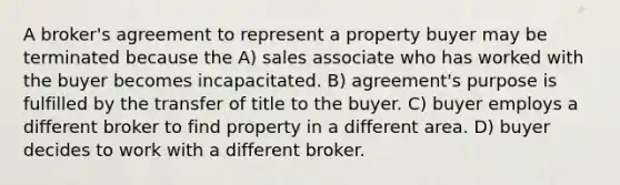 A broker's agreement to represent a property buyer may be terminated because the A) sales associate who has worked with the buyer becomes incapacitated. B) agreement's purpose is fulfilled by the transfer of title to the buyer. C) buyer employs a different broker to find property in a different area. D) buyer decides to work with a different broker.