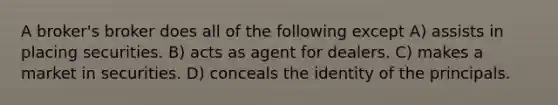 A broker's broker does all of the following except A) assists in placing securities. B) acts as agent for dealers. C) makes a market in securities. D) conceals the identity of the principals.