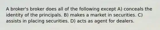 A broker's broker does all of the following except A) conceals the identity of the principals. B) makes a market in securities. C) assists in placing securities. D) acts as agent for dealers.