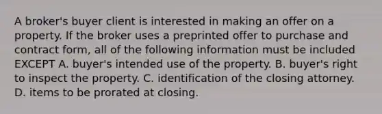 A broker's buyer client is interested in making an offer on a property. If the broker uses a preprinted offer to purchase and contract form, all of the following information must be included EXCEPT A. buyer's intended use of the property. B. buyer's right to inspect the property. C. identification of the closing attorney. D. items to be prorated at closing.