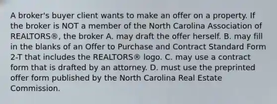 A broker's buyer client wants to make an offer on a property. If the broker is NOT a member of the North Carolina Association of REALTORS®, the broker A. may draft the offer herself. B. may fill in the blanks of an Offer to Purchase and Contract Standard Form 2-T that includes the REALTORS® logo. C. may use a contract form that is drafted by an attorney. D. must use the preprinted offer form published by the North Carolina Real Estate Commission.