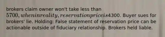 brokers claim owner won't take less than 5700, when in reality, reservation price is4300. Buyer sues for brokers' lie. Holding: False statement of reservation price can be actionable outside of fiduciary relationship. Brokers held liable.