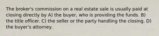 The broker's commission on a real estate sale is usually paid at closing directly by A) the buyer, who is providing the funds. B) the title officer. C) the seller or the party handling the closing. D) the buyer's attorney.